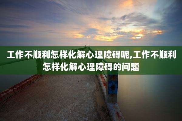 工作不顺利怎样化解心理障碍呢,工作不顺利怎样化解心理障碍的问题