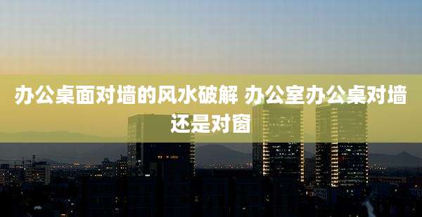 办公桌面对墙的风水破解 办公室办公桌对墙还是对窗