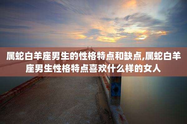 属蛇白羊座男生的性格特点和缺点,属蛇白羊座男生性格特点喜欢什么样的女人