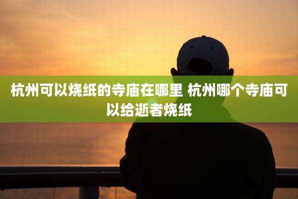 杭州可以烧纸的寺庙在哪里 杭州哪个寺庙可以给逝者烧纸