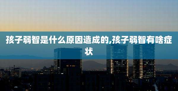 孩子弱智是什么原因造成的,孩子弱智有啥症状