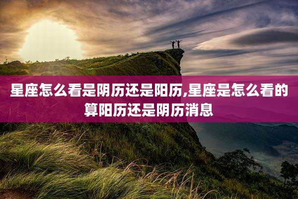 星座怎么看是阴历还是阳历,星座是怎么看的算阳历还是阴历消息