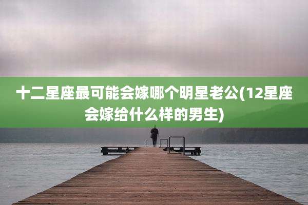 十二星座最可能会嫁哪个明星老公(12星座会嫁给什么样的男生)