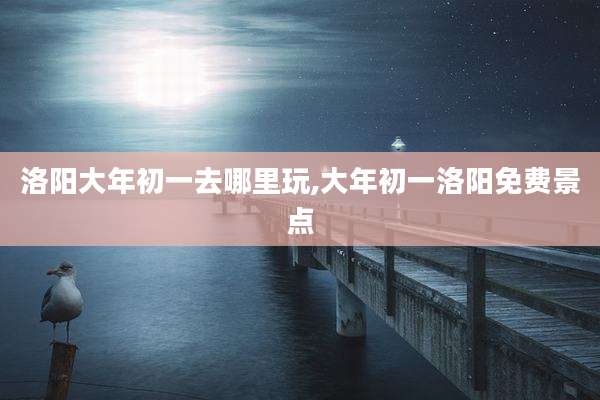 洛阳大年初一去哪里玩,大年初一洛阳免费景点