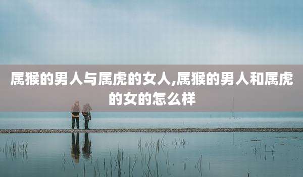 属猴的男人与属虎的女人,属猴的男人和属虎的女的怎么样