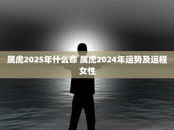 属虎2025年什么命 属虎2024年运势及运程女性
