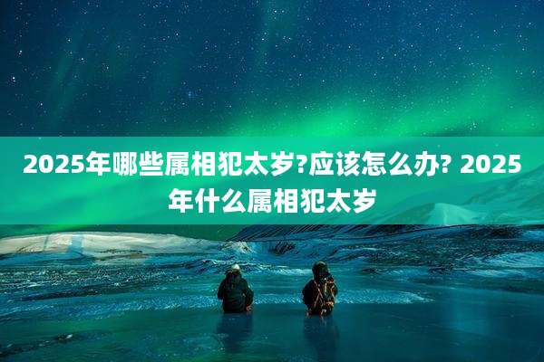2025年哪些属相犯太岁?应该怎么办? 2025年什么属相犯太岁