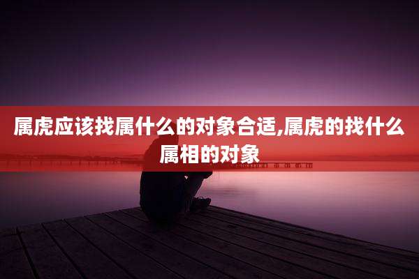属虎应该找属什么的对象合适,属虎的找什么属相的对象