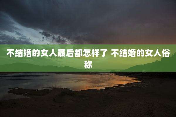 不结婚的女人最后都怎样了 不结婚的女人俗称