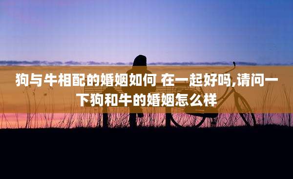 狗与牛相配的婚姻如何 在一起好吗,请问一下狗和牛的婚姻怎么样