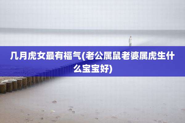 几月虎女最有福气(老公属鼠老婆属虎生什么宝宝好)