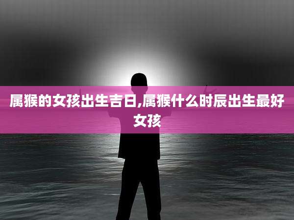 属猴的女孩出生吉日,属猴什么时辰出生最好女孩