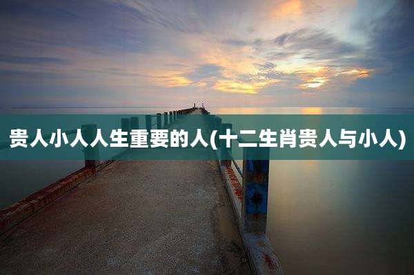 贵人小人人生重要的人(十二生肖贵人与小人)