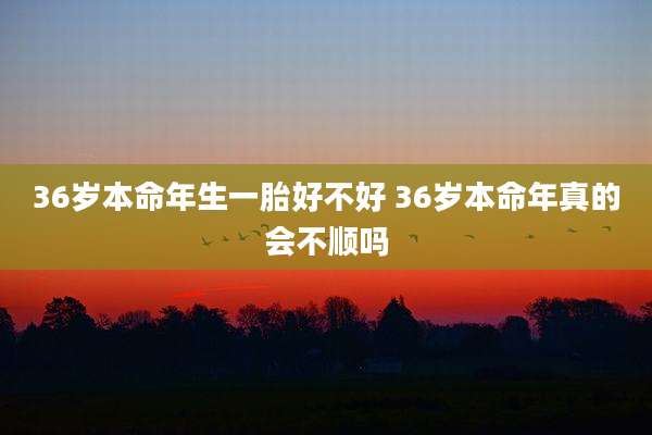 36岁本命年生一胎好不好 36岁本命年真的会不顺吗