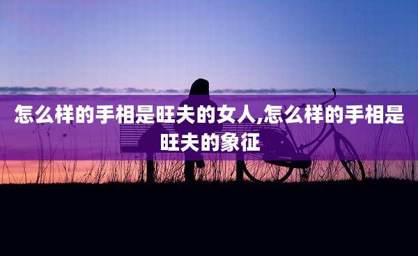 怎么样的手相是旺夫的女人,怎么样的手相是旺夫的象征