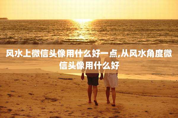 风水上微信头像用什么好一点,从风水角度微信头像用什么好