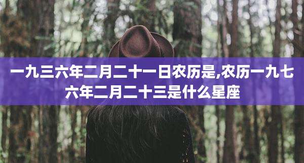 一九三六年二月二十一日农历是,农历一九七六年二月二十三是什么星座
