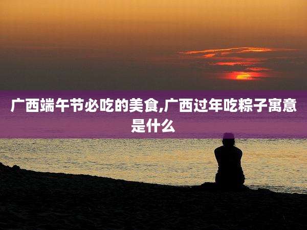 广西端午节必吃的美食,广西过年吃粽子寓意是什么