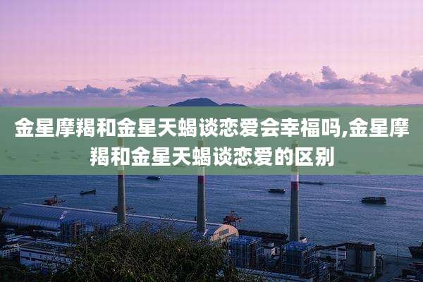 金星摩羯和金星天蝎谈恋爱会幸福吗,金星摩羯和金星天蝎谈恋爱的区别