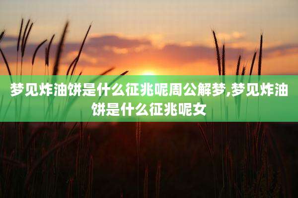 梦见炸油饼是什么征兆呢周公解梦,梦见炸油饼是什么征兆呢女