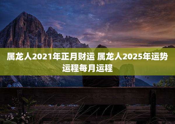 属龙人2021年正月财运 属龙人2025年运势运程每月运程
