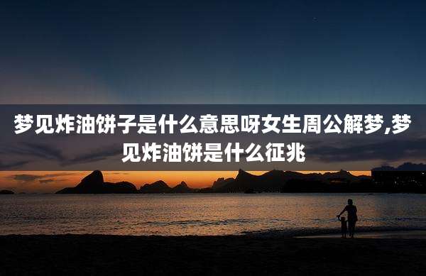 梦见炸油饼子是什么意思呀女生周公解梦,梦见炸油饼是什么征兆