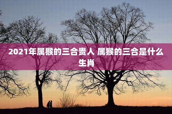 2021年属猴的三合贵人 属猴的三合是什么生肖