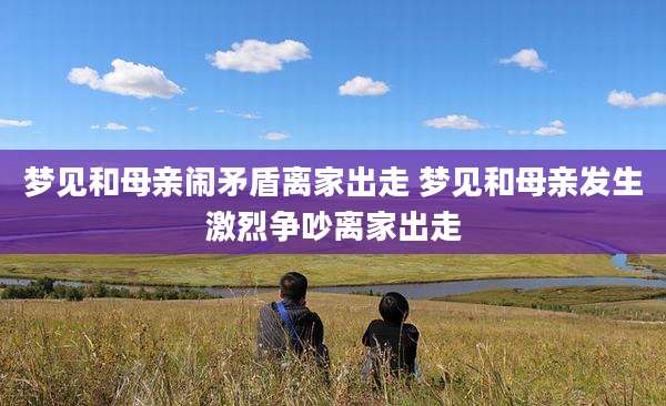 梦见和母亲闹矛盾离家出走 梦见和母亲发生激烈争吵离家出走