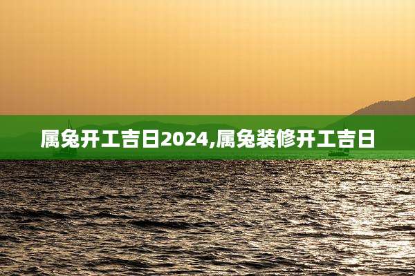 属兔开工吉日2024,属兔装修开工吉日