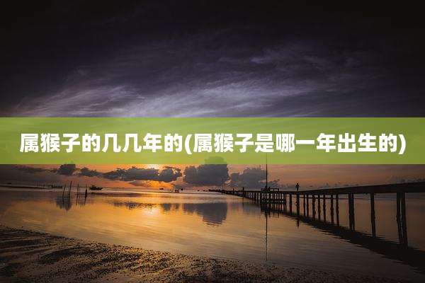 属猴子的几几年的(属猴子是哪一年出生的)