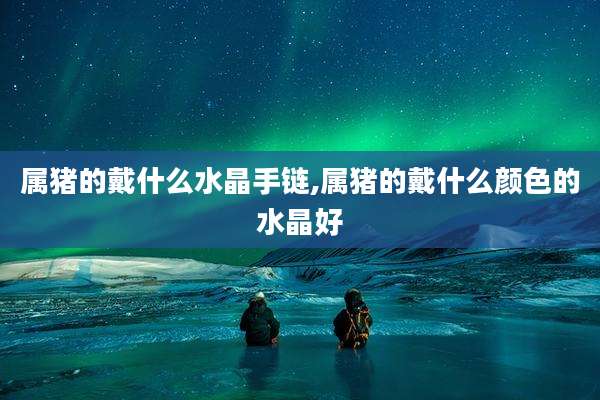 属猪的戴什么水晶手链,属猪的戴什么颜色的水晶好