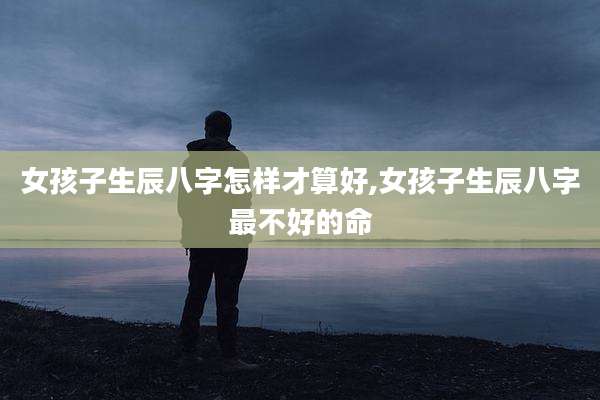 女孩子生辰八字怎样才算好,女孩子生辰八字最不好的命