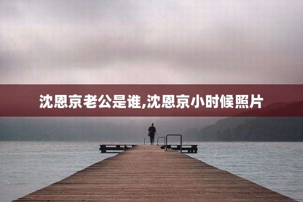 沈恩京老公是谁,沈恩京小时候照片