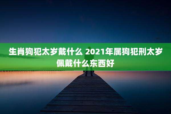 生肖狗犯太岁戴什么 2021年属狗犯刑太岁佩戴什么东西好