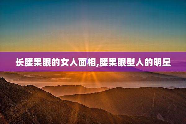 长腰果眼的女人面相,腰果眼型人的明星
