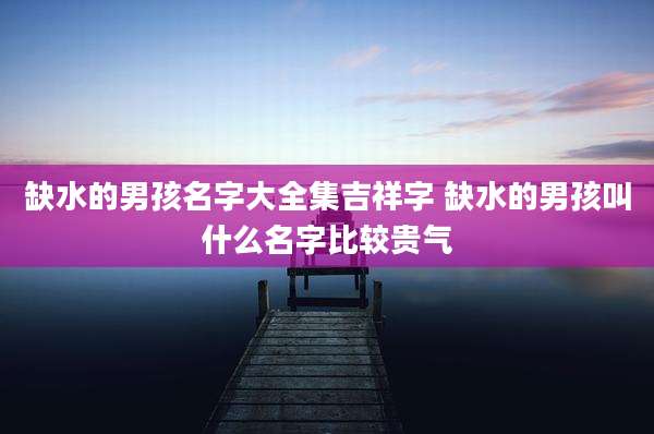 缺水的男孩名字大全集吉祥字 缺水的男孩叫什么名字比较贵气