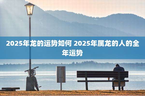 2025年龙的运势如何 2025年属龙的人的全年运势