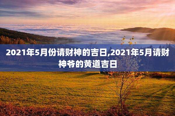 2021年5月份请财神的吉日,2021年5月请财神爷的黄道吉日