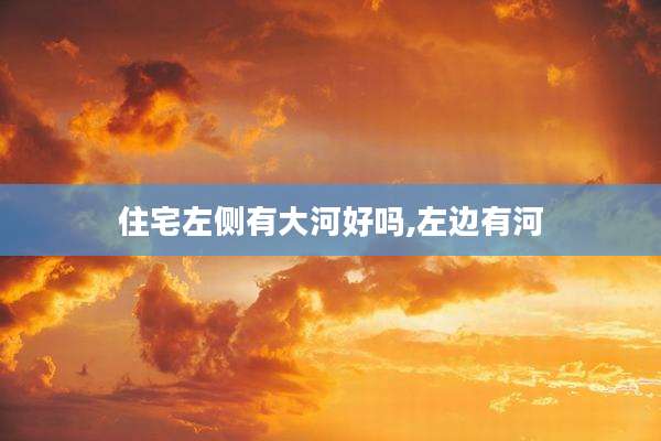 住宅左侧有大河好吗,左边有河
