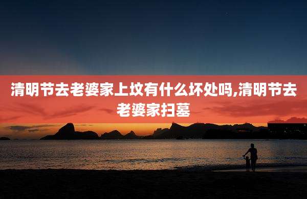 清明节去老婆家上坟有什么坏处吗,清明节去老婆家扫墓