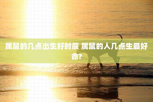 属鼠的几点出生好时辰 属鼠的人几点生最好命?