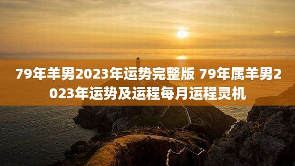 79年羊男2023年运势完整版 79年属羊男2023年运势及运程每月运程灵机