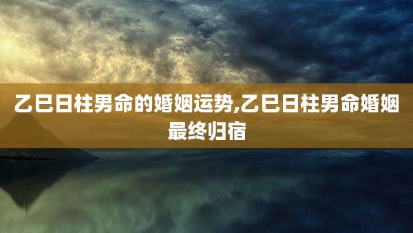 乙巳日柱男命的婚姻运势,乙巳日柱男命婚姻最终归宿