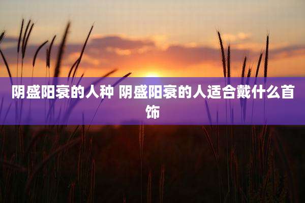 阴盛阳衰的人种 阴盛阳衰的人适合戴什么首饰