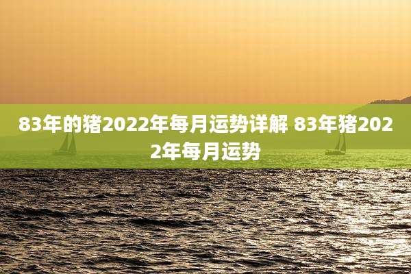 83年的猪2022年每月运势详解 83年猪2022年每月运势