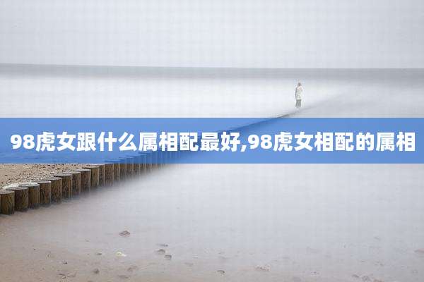 98虎女跟什么属相配最好,98虎女相配的属相