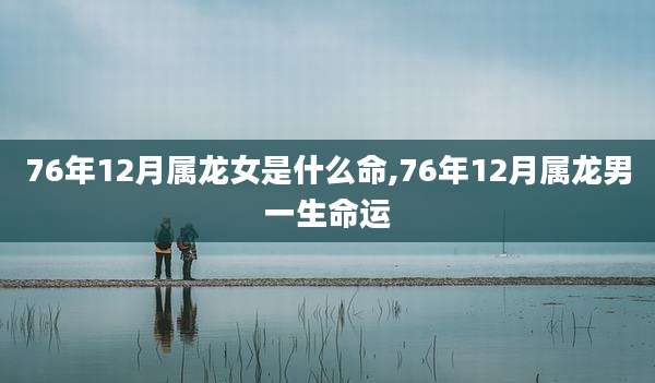 76年12月属龙女是什么命,76年12月属龙男一生命运