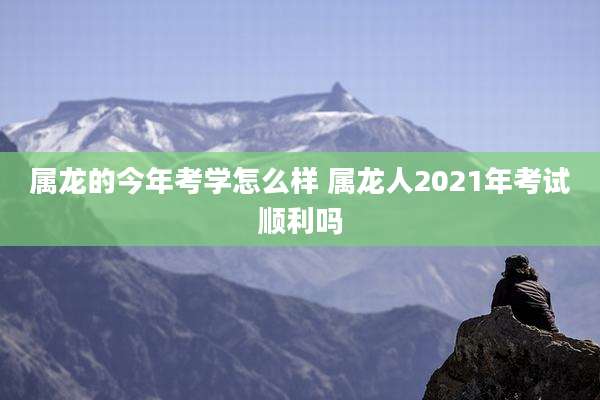属龙的今年考学怎么样 属龙人2021年考试顺利吗