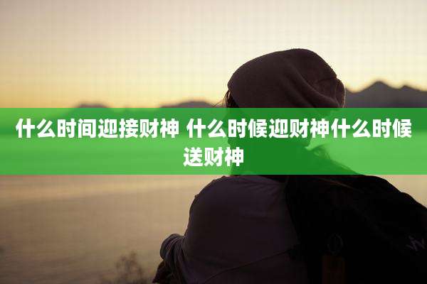 什么时间迎接财神 什么时候迎财神什么时候送财神