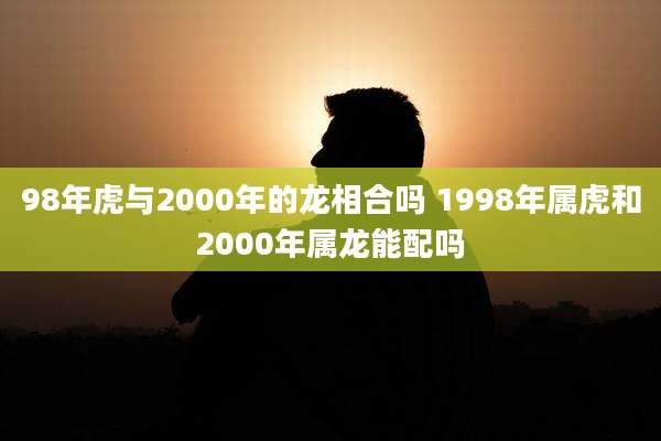98年虎与2000年的龙相合吗 1998年属虎和2000年属龙能配吗